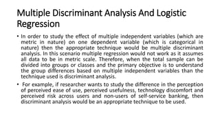 Multiple Discriminant Analysis And Logistic
Regression
• In order to study the effect of multiple independent variables (which are
metric in nature) on one dependent variable (which is categorical in
nature) then the appropriate technique would be multiple discriminant
analysis. In this scenario multiple regression would not work as it assumes
all data to be in metric scale. Therefore, when the total sample can be
divided into groups or classes and the primary objective is to understand
the group differences based on multiple independent variables than the
technique used is discriminant analysis.
• For example, if researcher wants to study the difference in the perception
of perceived ease of use, perceived usefulness, technology discomfort and
perceived risk across users and non-users of self-service banking, then
discriminant analysis would be an appropriate technique to be used.
 