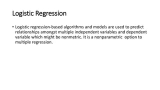 Logistic Regression
• Logistic regression-based algorithms and models are used to predict
relationships amongst multiple independent variables and dependent
variable which might be nonmetric. It is a nonparametric option to
multiple regression.
 