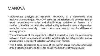 MANOVA
• Multivariate analysis of variance, MANOVA, is a commonly used
multivariate technique. MANOVA assesses the relationship between two or
more dependent variables and classificatory variables or factors. It is
similar to ANOVA but with the added ability to handle several dependent
variables simultaneously. It uses special matrices to test for differences
among groups.
• The uniqueness of the algorithm is that it is used to state the relationship
between those independent variables which might be categorical in nature
and multiple dependent variables which are on metric.
• The F ratio, generalized to a ratio of the within-group variance and total-
group variance matrices, tests for equality among treatment groups.
 