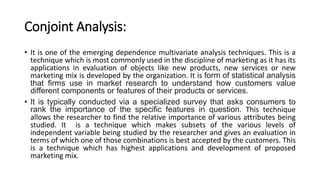 Conjoint Analysis:
• It is one of the emerging dependence multivariate analysis techniques. This is a
technique which is most commonly used in the discipline of marketing as it has its
applications in evaluation of objects like new products, new services or new
marketing mix is developed by the organization. It is form of statistical analysis
that firms use in market research to understand how customers value
different components or features of their products or services.
• It is typically conducted via a specialized survey that asks consumers to
rank the importance of the specific features in question. This technique
allows the researcher to find the relative importance of various attributes being
studied. It is a technique which makes subsets of the various levels of
independent variable being studied by the researcher and gives an evaluation in
terms of which one of those combinations is best accepted by the customers. This
is a technique which has highest applications and development of proposed
marketing mix.
 