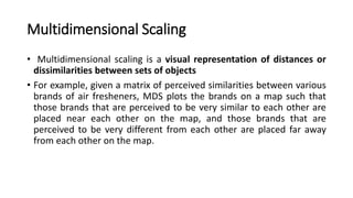 Multidimensional Scaling
• Multidimensional scaling is a visual representation of distances or
dissimilarities between sets of objects
• For example, given a matrix of perceived similarities between various
brands of air fresheners, MDS plots the brands on a map such that
those brands that are perceived to be very similar to each other are
placed near each other on the map, and those brands that are
perceived to be very different from each other are placed far away
from each other on the map.
 