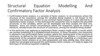 Structural Equation Modelling And
Confirmatory Factor Analysis
• Confirmatory factor analysis, is a variation of factor analysis. In circumstances where the
structure of the covariance, among the variables being studied, is not known to the
researcher the researcher prefers to use common factor analysis it is also referred to as
exploratory factor analysis. In this technique the researcher tries to explore the plausible
structures, in the variables, which can be developed and then accepts the best one.
However, there are certain circumstances where the researcher, based on review of
literature, already knows the structure of covariance, among the variables being studied.
• In this particular case applying an exploratory factor analysis might result in results which
are counter-productive to a predetermined structure. In these situations, the researcher
is advised to use confirmatory factor analysis, where this starting point is the structure of
covariance, as defined by the researcher. Confirmatory factor analysis, is a model-based
assessment of the proposed options. Structural equation modelling as a technique uses
confirmatory factor analysis as an data preparation and data editing step. Only when a
model has converged and passed the confirmatory factor analysis, is it ready to apply the
technique of structural equation modelling.
 