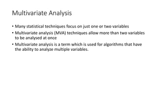 Multivariate Analysis
• Many statistical techniques focus on just one or two variables
• Multivariate analysis (MVA) techniques allow more than two variables
to be analysed at once
• Multivariate analysis is a term which is used for algorithms that have
the ability to analyze multiple variables.
 