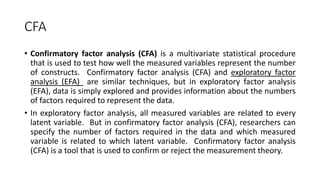 CFA
• Confirmatory factor analysis (CFA) is a multivariate statistical procedure
that is used to test how well the measured variables represent the number
of constructs. Confirmatory factor analysis (CFA) and exploratory factor
analysis (EFA) are similar techniques, but in exploratory factor analysis
(EFA), data is simply explored and provides information about the numbers
of factors required to represent the data.
• In exploratory factor analysis, all measured variables are related to every
latent variable. But in confirmatory factor analysis (CFA), researchers can
specify the number of factors required in the data and which measured
variable is related to which latent variable. Confirmatory factor analysis
(CFA) is a tool that is used to confirm or reject the measurement theory.
 