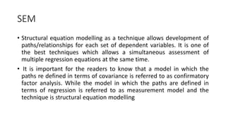 SEM
• Structural equation modelling as a technique allows development of
paths/relationships for each set of dependent variables. It is one of
the best techniques which allows a simultaneous assessment of
multiple regression equations at the same time.
• It is important for the readers to know that a model in which the
paths re defined in terms of covariance is referred to as confirmatory
factor analysis. While the model in which the paths are defined in
terms of regression is referred to as measurement model and the
technique is structural equation modelling
 