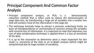Principal Component And Common Factor
Analysis
• Principal component analysis, or PCA, is a dimensionality
reduction method that is often used to reduce the dimensionality of
large data sets, by transforming a large set of variables into a smaller one
that still contains most of the information in the large set.
• The technique basically helps to extract a common underlying factor on
basis of interdependence or commonality of variance among the variables
with minimal loss of information. It is important to note that whenever any
sort of data condensation technique is applied there is a loss of sensitivity
of the data.
• It is up to the researcher to determine what is more important for this
study i.e. sensitivity of the data or an in-depth analysis (which might be
compromised due to large number of variables).
 