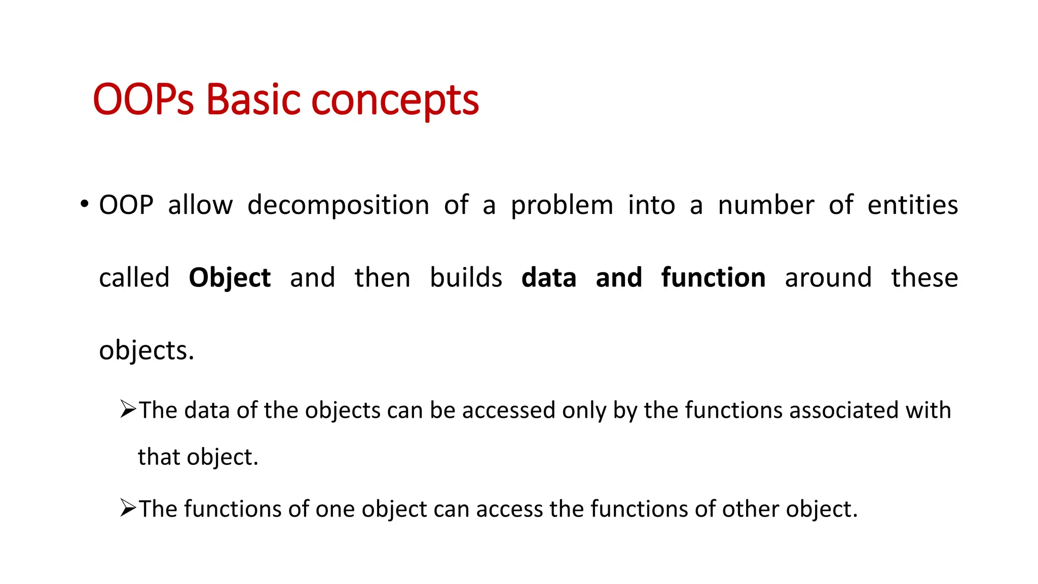• OOP allow decomposition of a problem into a number of entities called Object and then builds data and function around these objects. The data of the objects can be accessed only by the functions associated with that object. The functions of one object can access the functions of other object. OOPs Basic concepts 
