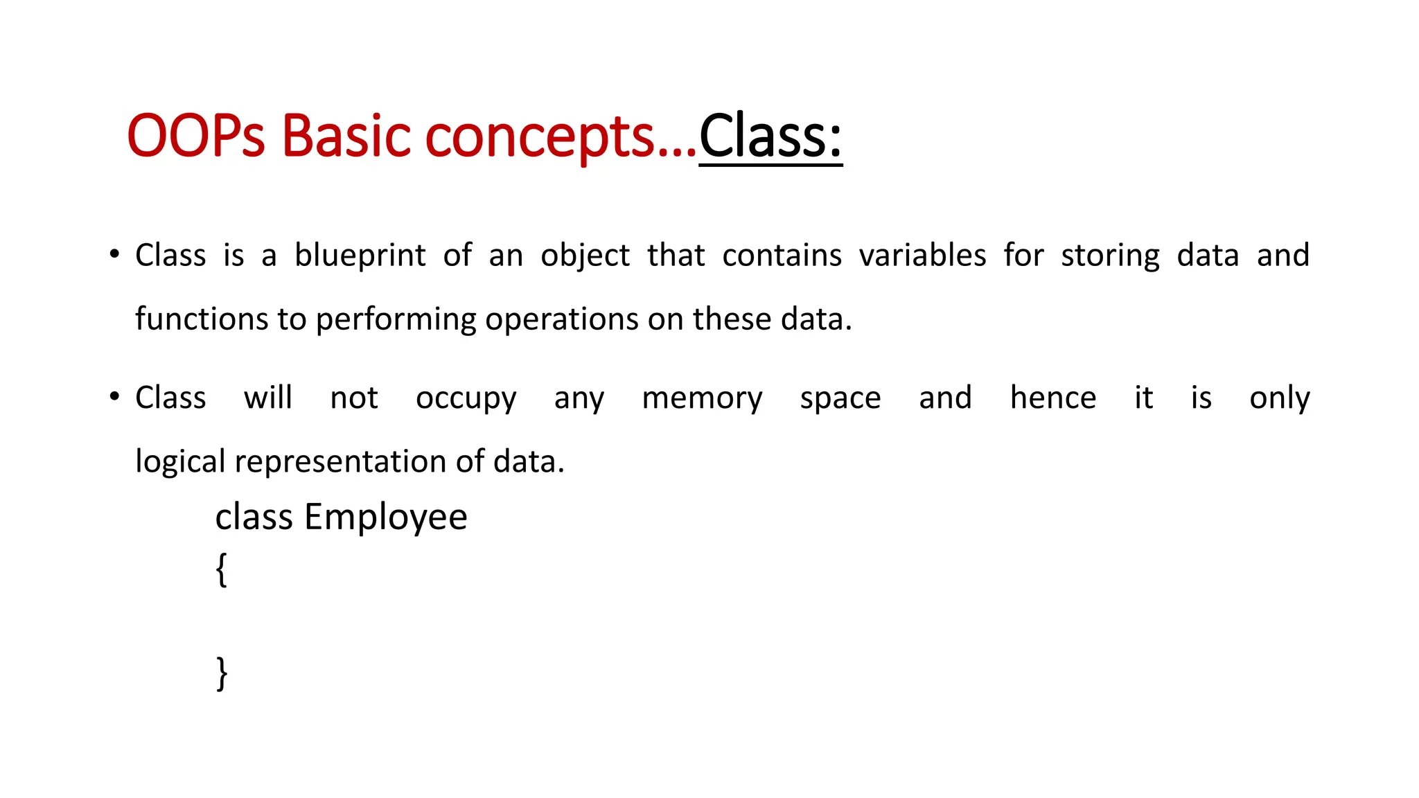 • Class is a blueprint of an object that contains variables for storing data and functions to performing operations on these data. • Class will not occupy any memory space and hence it is only logical representation of data. class Employee { } OOPs Basic concepts…Class: 