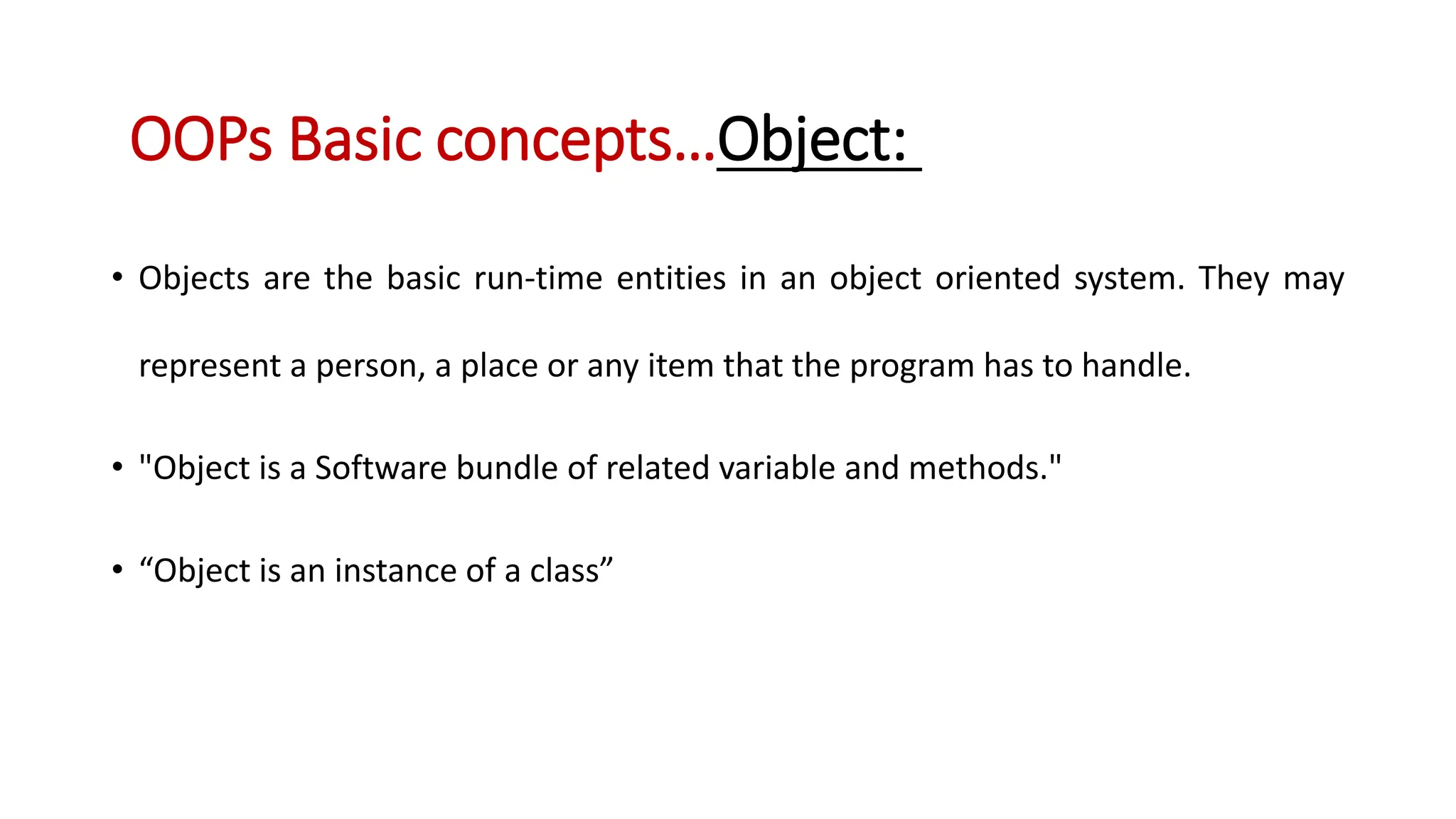 • Objects are the basic run-time entities in an object oriented system. They may represent a person, a place or any item that the program has to handle. • "Object is a Software bundle of related variable and methods." • “Object is an instance of a class” OOPs Basic concepts…Object: 