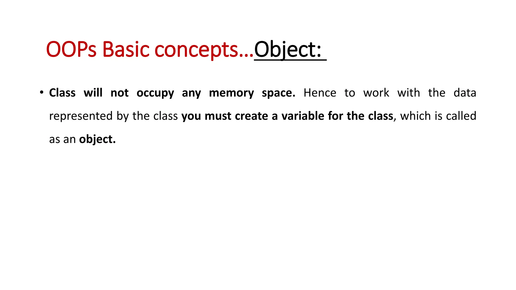 • Class will not occupy any memory space. Hence to work with the data represented by the class you must create a variable for the class, which is called as an object. OOPs Basic concepts…Object: 