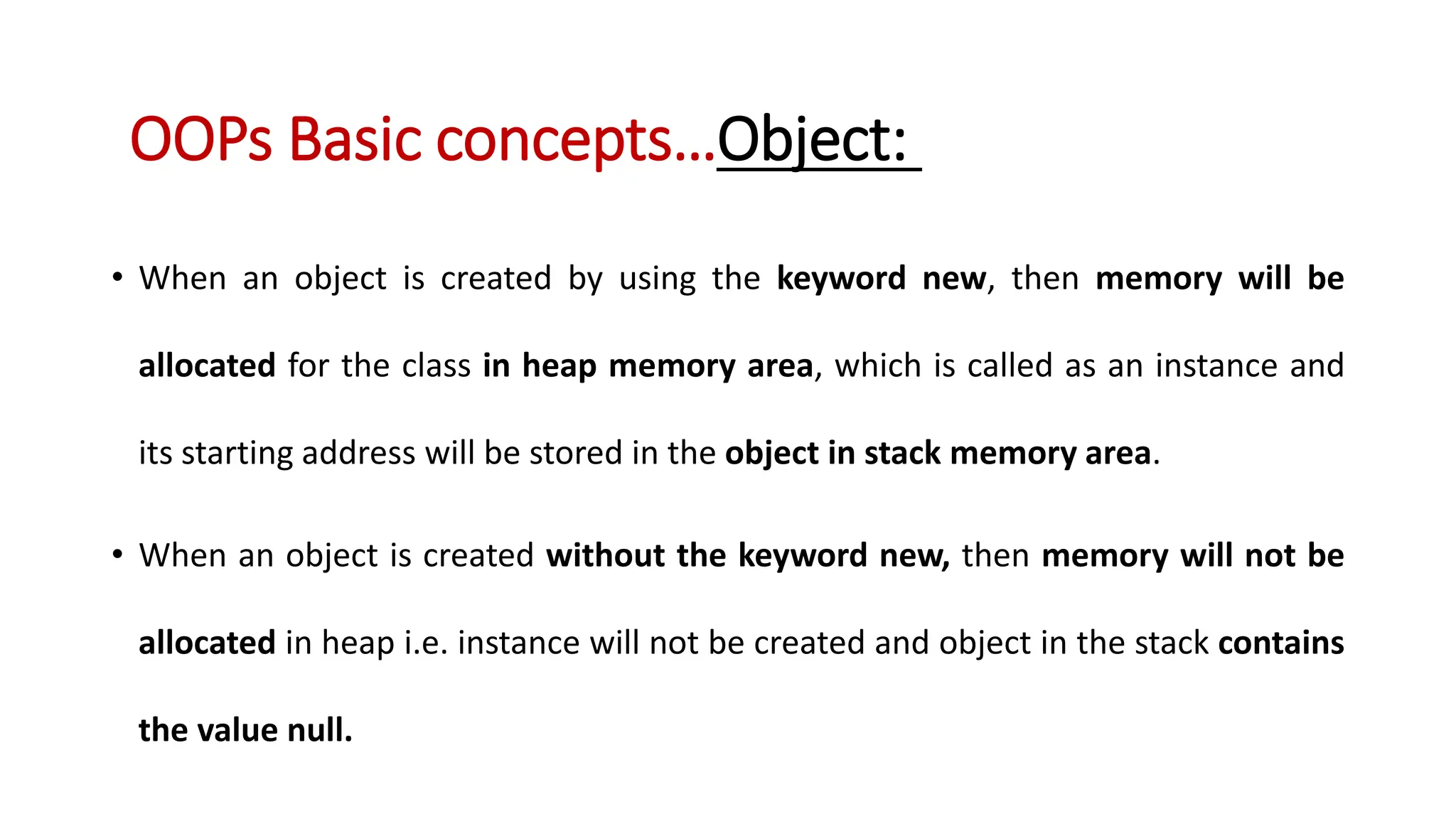 • When an object is created by using the keyword new, then memory will be allocated for the class in heap memory area, which is called as an instance and its starting address will be stored in the object in stack memory area. • When an object is created without the keyword new, then memory will not be allocated in heap i.e. instance will not be created and object in the stack contains the value null. OOPs Basic concepts…Object: 