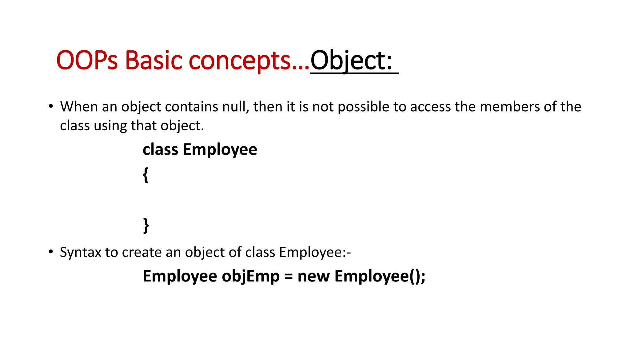 • When an object contains null, then it is not possible to access the members of the class using that object. class Employee { } • Syntax to create an object of class Employee:- Employee objEmp = new Employee(); OOPs Basic concepts…Object: 