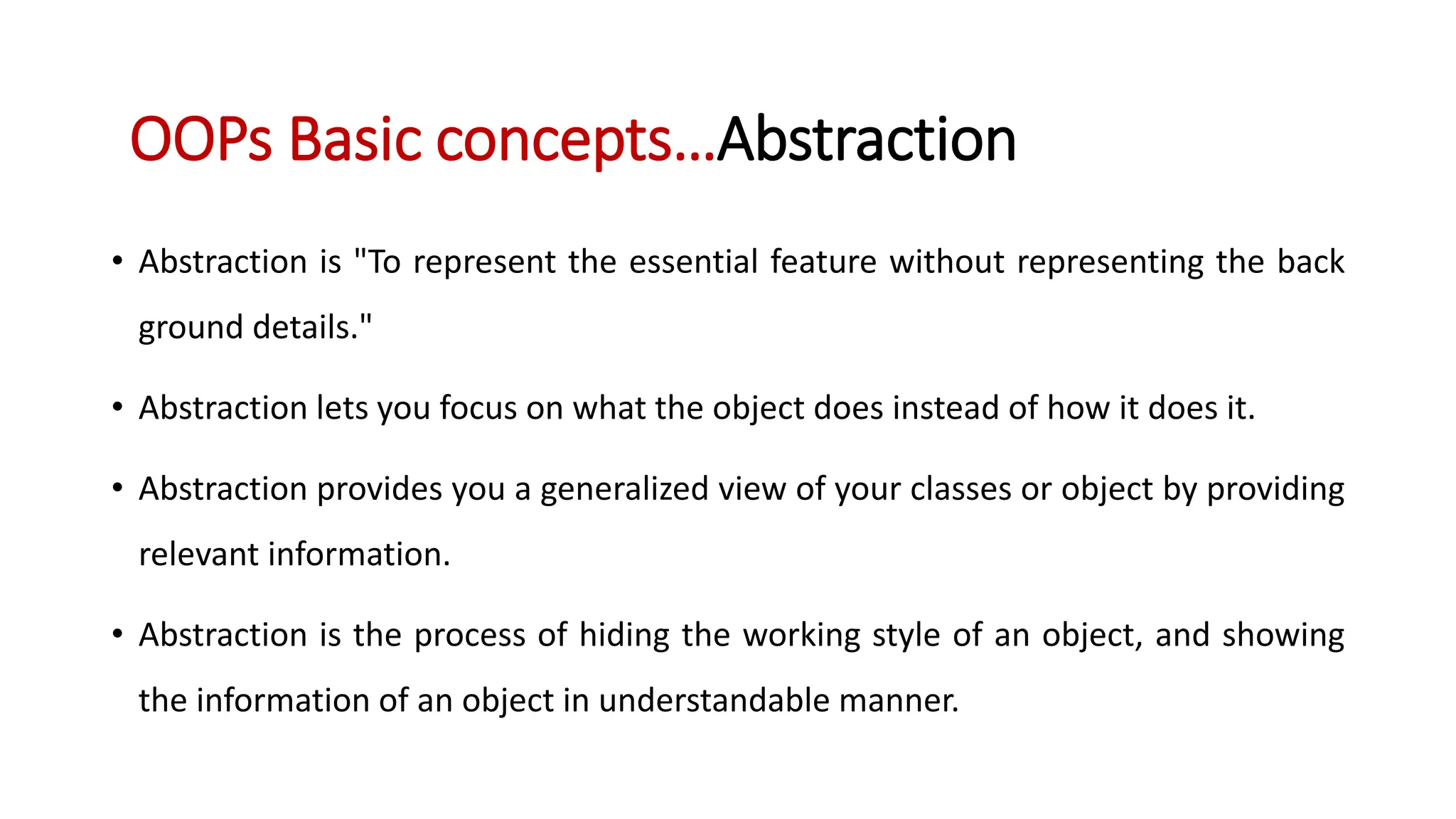 • Abstraction is "To represent the essential feature without representing the back ground details." • Abstraction lets you focus on what the object does instead of how it does it. • Abstraction provides you a generalized view of your classes or object by providing relevant information. • Abstraction is the process of hiding the working style of an object, and showing the information of an object in understandable manner. OOPs Basic concepts…Abstraction 