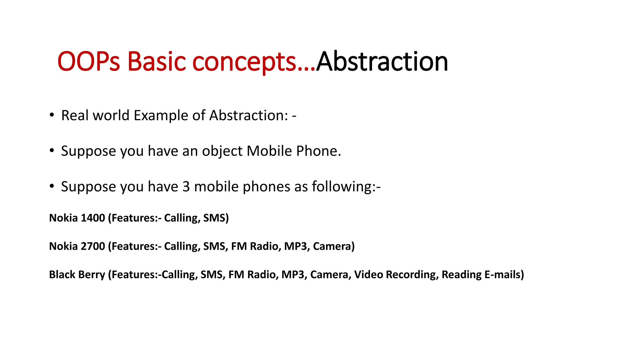 • Real world Example of Abstraction: - • Suppose you have an object Mobile Phone. • Suppose you have 3 mobile phones as following:- Nokia 1400 (Features:- Calling, SMS) Nokia 2700 (Features:- Calling, SMS, FM Radio, MP3, Camera) Black Berry (Features:-Calling, SMS, FM Radio, MP3, Camera, Video Recording, Reading E-mails) OOPs Basic concepts…Abstraction 