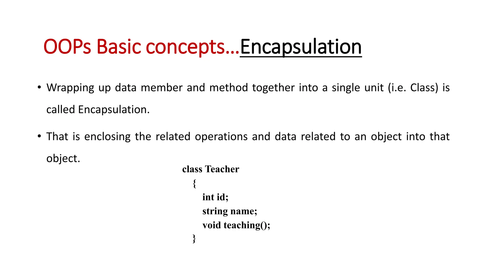 • Wrapping up data member and method together into a single unit (i.e. Class) is called Encapsulation. • That is enclosing the related operations and data related to an object into that object. OOPs Basic concepts…Encapsulation class Teacher { int id; string name; void teaching(); } 