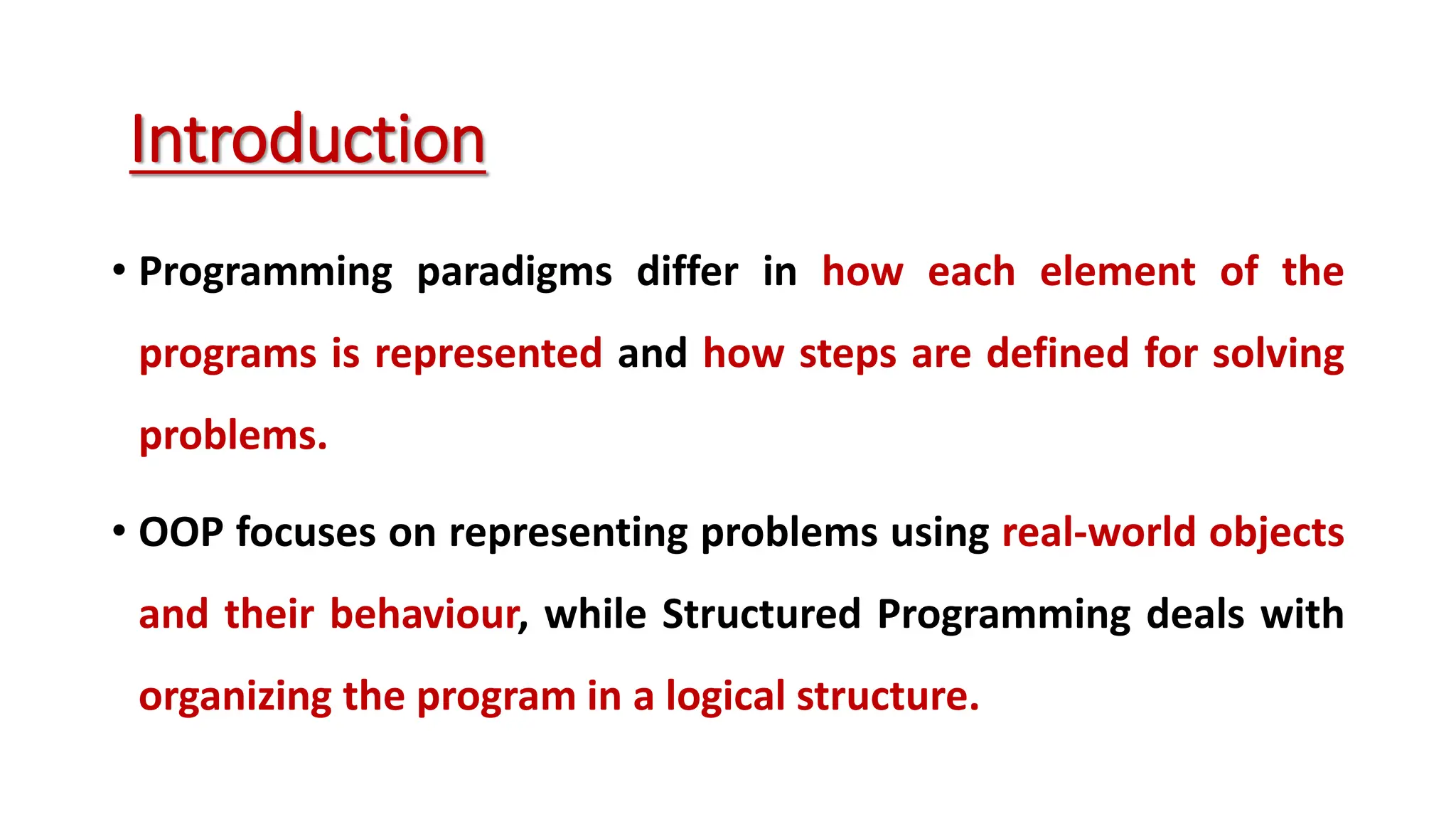 • Programming paradigms differ in how each element of the programs is represented and how steps are defined for solving problems. • OOP focuses on representing problems using real-world objects and their behaviour, while Structured Programming deals with organizing the program in a logical structure. Introduction 