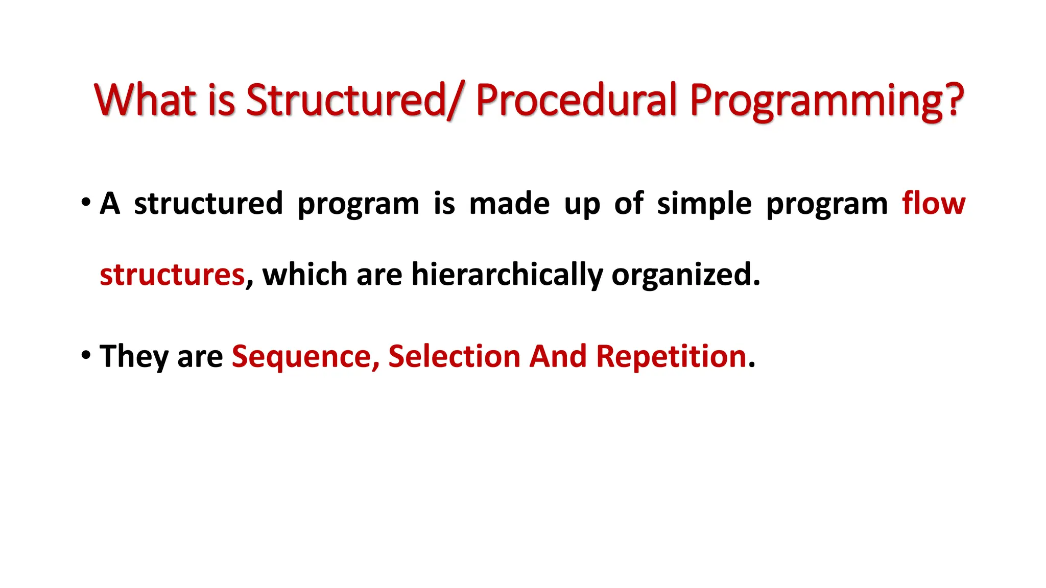 • A structured program is made up of simple program flow structures, which are hierarchically organized. • They are Sequence, Selection And Repetition. What is Structured/ Procedural Programming? 