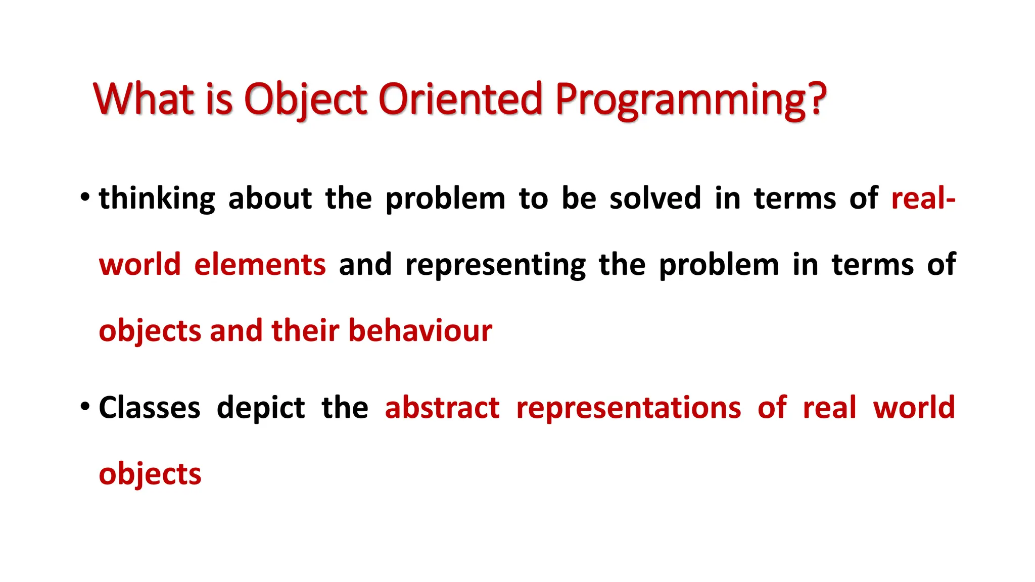• thinking about the problem to be solved in terms of real- world elements and representing the problem in terms of objects and their behaviour • Classes depict the abstract representations of real world objects What is Object Oriented Programming? 