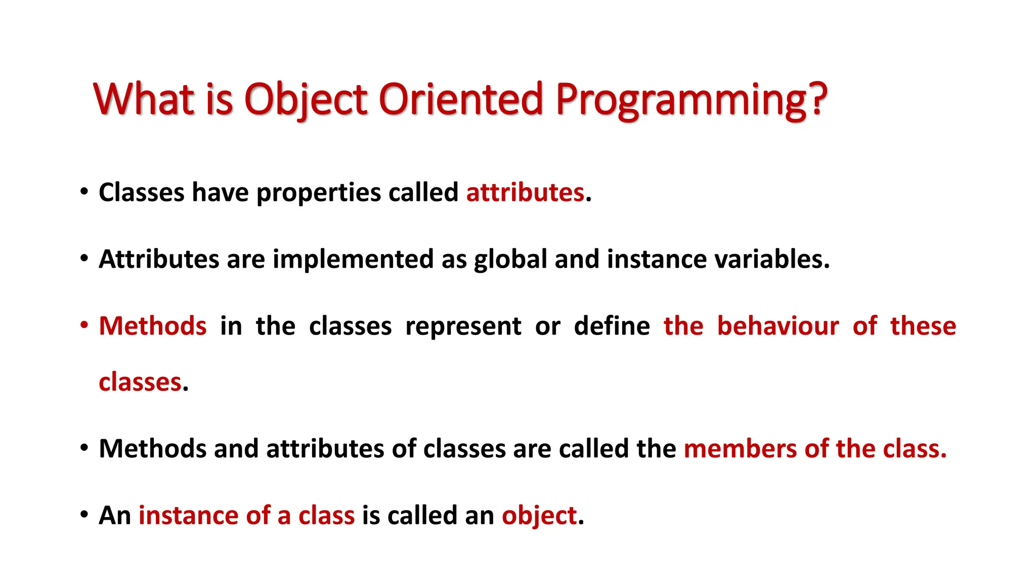 • Classes have properties called attributes. • Attributes are implemented as global and instance variables. • Methods in the classes represent or define the behaviour of these classes. • Methods and attributes of classes are called the members of the class. • An instance of a class is called an object. What is Object Oriented Programming? 