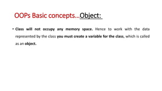 • Class will not occupy any memory space. Hence to work with the data
represented by the class you must create a variable for the class, which is called
as an object.
OOPs Basic concepts…Object:
 