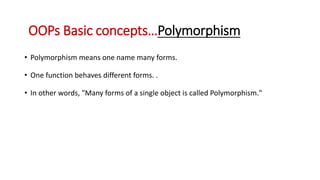 • Polymorphism means one name many forms.
• One function behaves different forms. .
• In other words, "Many forms of a single object is called Polymorphism."
OOPs Basic concepts…Polymorphism
 