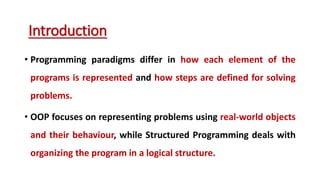 • Programming paradigms differ in how each element of the
programs is represented and how steps are defined for solving
problems.
• OOP focuses on representing problems using real-world objects
and their behaviour, while Structured Programming deals with
organizing the program in a logical structure.
Introduction
 