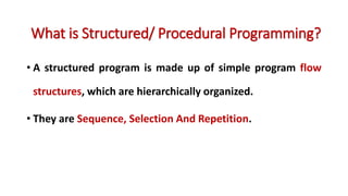 • A structured program is made up of simple program flow
structures, which are hierarchically organized.
• They are Sequence, Selection And Repetition.
What is Structured/ Procedural Programming?
 