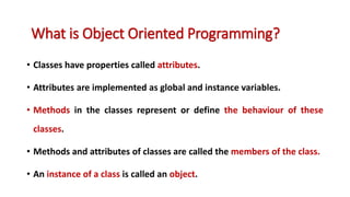 • Classes have properties called attributes.
• Attributes are implemented as global and instance variables.
• Methods in the classes represent or define the behaviour of these
classes.
• Methods and attributes of classes are called the members of the class.
• An instance of a class is called an object.
What is Object Oriented Programming?
 