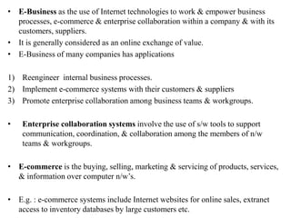 • E-Business as the use of Internet technologies to work & empower business
processes, e-commerce & enterprise collaboration within a company & with its
customers, suppliers.
• It is generally considered as an online exchange of value.
• E-Business of many companies has applications
1) Reengineer internal business processes.
2) Implement e-commerce systems with their customers & suppliers
3) Promote enterprise collaboration among business teams & workgroups.
• Enterprise collaboration systems involve the use of s/w tools to support
communication, coordination, & collaboration among the members of n/w
teams & workgroups.
• E-commerce is the buying, selling, marketing & servicing of products, services,
& information over computer n/w’s.
• E.g. : e-commerce systems include Internet websites for online sales, extranet
access to inventory databases by large customers etc.
 