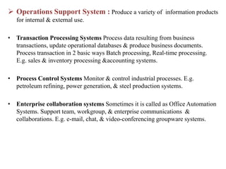  Operations Support System : Produce a variety of information products
for internal & external use.
• Transaction Processing Systems Process data resulting from business
transactions, update operational databases & produce business documents.
Process transaction in 2 basic ways Batch processing, Real-time processing.
E.g. sales & inventory processing &accounting systems.
• Process Control Systems Monitor & control industrial processes. E.g.
petroleum refining, power generation, & steel production systems.
• Enterprise collaboration systems Sometimes it is called as Office Automation
Systems. Support team, workgroup, & enterprise communications &
collaborations. E.g. e-mail, chat, & video-conferencing groupware systems.
 