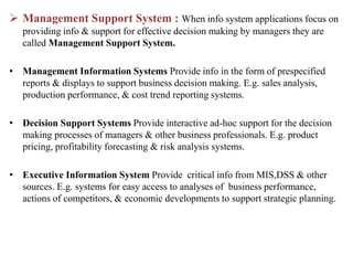  Management Support System : When info system applications focus on
providing info & support for effective decision making by managers they are
called Management Support System.
• Management Information Systems Provide info in the form of prespecified
reports & displays to support business decision making. E.g. sales analysis,
production performance, & cost trend reporting systems.
• Decision Support Systems Provide interactive ad-hoc support for the decision
making processes of managers & other business professionals. E.g. product
pricing, profitability forecasting & risk analysis systems.
• Executive Information System Provide critical info from MIS,DSS & other
sources. E.g. systems for easy access to analyses of business performance,
actions of competitors, & economic developments to support strategic planning.
 