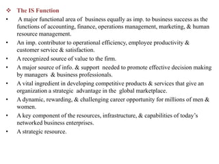 The IS Function
• A major functional area of business equally as imp. to business success as the
functions of accounting, finance, operations management, marketing, & human
resource management.
• An imp. contributor to operational efficiency, employee productivity &
customer service & satisfaction.
• A recognized source of value to the firm.
• A major source of info. & support needed to promote effective decision making
by managers & business professionals.
• A vital ingredient in developing competitive products & services that give an
organization a strategic advantage in the global marketplace.
• A dynamic, rewarding, & challenging career opportunity for millions of men &
women.
• A key component of the resources, infrastructure, & capabilities of today’s
networked business enterprises.
• A strategic resource.
 