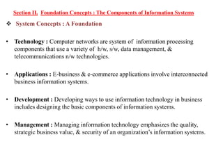Section II. Foundation Concepts : The Components of Information Systems
 System Concepts : A Foundation
• Technology : Computer networks are system of information processing
components that use a variety of h/w, s/w, data management, &
telecommunications n/w technologies.
• Applications : E-business & e-commerce applications involve interconnected
business information systems.
• Development : Developing ways to use information technology in business
includes designing the basic components of information systems.
• Management : Managing information technology emphasizes the quality,
strategic business value, & security of an organization’s information systems.
 