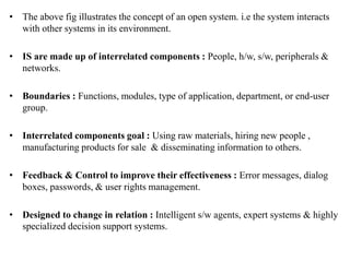 • The above fig illustrates the concept of an open system. i.e the system interacts
with other systems in its environment.
• IS are made up of interrelated components : People, h/w, s/w, peripherals &
networks.
• Boundaries : Functions, modules, type of application, department, or end-user
group.
• Interrelated components goal : Using raw materials, hiring new people ,
manufacturing products for sale & disseminating information to others.
• Feedback & Control to improve their effectiveness : Error messages, dialog
boxes, passwords, & user rights management.
• Designed to change in relation : Intelligent s/w agents, expert systems & highly
specialized decision support systems.
 
