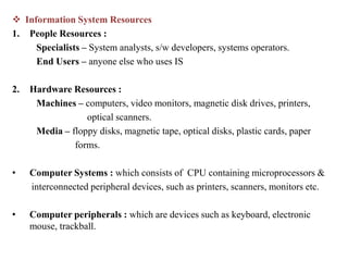  Information System Resources
1. People Resources :
Specialists – System analysts, s/w developers, systems operators.
End Users – anyone else who uses IS
2. Hardware Resources :
Machines – computers, video monitors, magnetic disk drives, printers,
optical scanners.
Media – floppy disks, magnetic tape, optical disks, plastic cards, paper
forms.
• Computer Systems : which consists of CPU containing microprocessors &
interconnected peripheral devices, such as printers, scanners, monitors etc.
• Computer peripherals : which are devices such as keyboard, electronic
mouse, trackball.
 