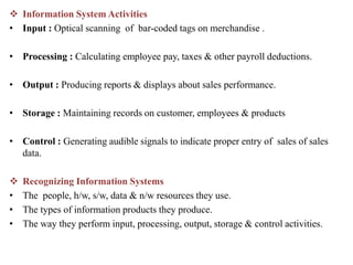  Information System Activities
• Input : Optical scanning of bar-coded tags on merchandise .
• Processing : Calculating employee pay, taxes & other payroll deductions.
• Output : Producing reports & displays about sales performance.
• Storage : Maintaining records on customer, employees & products
• Control : Generating audible signals to indicate proper entry of sales of sales
data.
 Recognizing Information Systems
• The people, h/w, s/w, data & n/w resources they use.
• The types of information products they produce.
• The way they perform input, processing, output, storage & control activities.
 