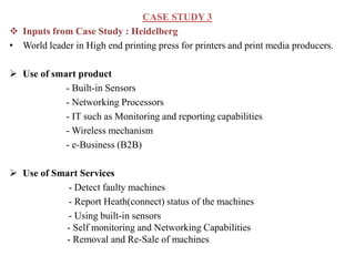 CASE STUDY 3
 Inputs from Case Study : Heidelberg
• World leader in High end printing press for printers and print media producers.
 Use of smart product
- Built-in Sensors
- Networking Processors
- IT such as Monitoring and reporting capabilities
- Wireless mechanism
- e-Business (B2B)
 Use of Smart Services
- Detect faulty machines
- Report Heath(connect) status of the machines
- Using built-in sensors
- Self monitoring and Networking Capabilities
- Removal and Re-Sale of machines
 