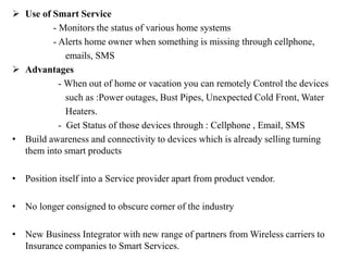  Use of Smart Service
- Monitors the status of various home systems
- Alerts home owner when something is missing through cellphone,
emails, SMS
 Advantages
- When out of home or vacation you can remotely Control the devices
such as :Power outages, Bust Pipes, Unexpected Cold Front, Water
Heaters.
- Get Status of those devices through : Cellphone , Email, SMS
• Build awareness and connectivity to devices which is already selling turning
them into smart products
• Position itself into a Service provider apart from product vendor.
• No longer consigned to obscure corner of the industry
• New Business Integrator with new range of partners from Wireless carriers to
Insurance companies to Smart Services.
 