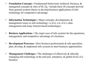 • Foundation Concepts : Fundamental behavioral, technical, business, &
managerial concepts & roles of IS. Eg : include basic IS concepts derived
from general systems theory to develop business applications of info
technology for competative advantage.
• Information Technologies : Major concepts, developments, &
management issues in info technology- i.e h/w, s/w, n/w’s, data
management and many Internet-based technologies.
• Business Applications : The major uses of info systems for the operations,
management, and competitive advantage of a business.
• Development Processes : How business professionals & info specialists
plan, develop, & implement info systems to meet business opportunities.
• Management Challenges : The challenges of effectively & ethically
managing info technology at the end-user, enterprise, & global levels of a
business.
 