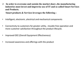  In order to overcome and sustain the market share ,the manufacturing
industries must invest and improvise use of IT and so called Smart Services
and Products.
Smart products & Services leverages the following :
• Intelligent, electronic ,electrical and mechanical components
• Connectivity to customers for greater utility , trouble-free operation and
more customer satisfaction throughout the product lifecycle.
• Improved OEE (Overall Equipment Effectiveness)
• Increased awareness and offerings with the product
 
