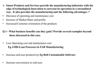  Smart Products and Services provide the manufacturing industries with the
edge of technological innovation to carryout its operation in a streamlined
way . It also provides the manufacturing unit the following advantages :*
• Decrease of operating and maintenance cost
• Increase of Market Share and profits
• Increased Customer orientation of the products
Q 1 - What business benefits can they gain? Provide several examples beyond
those discussed in this case.
• Low Operating cost and maintenance cost
Eg AMD-Lean Processes in FAB Manufacturing
• Increase end-user productivity Eg Dell Customizable Software
• Increase convenience to end-user.
 