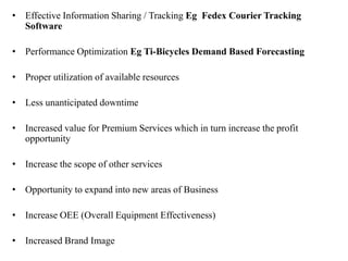 • Effective Information Sharing / Tracking Eg Fedex Courier Tracking
Software
• Performance Optimization Eg Ti-Bicycles Demand Based Forecasting
• Proper utilization of available resources
• Less unanticipated downtime
• Increased value for Premium Services which in turn increase the profit
opportunity
• Increase the scope of other services
• Opportunity to expand into new areas of Business
• Increase OEE (Overall Equipment Effectiveness)
• Increased Brand Image
 
