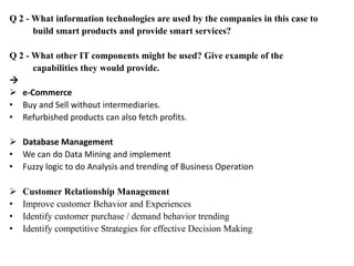 Q 2 - What information technologies are used by the companies in this case to
build smart products and provide smart services?
Q 2 - What other IT components might be used? Give example of the
capabilities they would provide.

 e-Commerce
• Buy and Sell without intermediaries.
• Refurbished products can also fetch profits.
 Database Management
• We can do Data Mining and implement
• Fuzzy logic to do Analysis and trending of Business Operation
 Customer Relationship Management
• Improve customer Behavior and Experiences
• Identify customer purchase / demand behavior trending
• Identify competitive Strategies for effective Decision Making
 