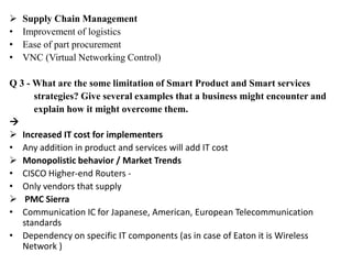  Supply Chain Management
• Improvement of logistics
• Ease of part procurement
• VNC (Virtual Networking Control)
Q 3 - What are the some limitation of Smart Product and Smart services
strategies? Give several examples that a business might encounter and
explain how it might overcome them.

 Increased IT cost for implementers
• Any addition in product and services will add IT cost
 Monopolistic behavior / Market Trends
• CISCO Higher-end Routers -
• Only vendors that supply
 PMC Sierra
• Communication IC for Japanese, American, European Telecommunication
standards
• Dependency on specific IT components (as in case of Eaton it is Wireless
Network )
 