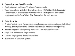  Dependency on Specific vendor
• Apple depends on PowerPC Micro-Processor only
• Google (Android Mobiles) dependency is on HTC (High-Tech Computer
Corporation, is a Taiwanese manufacturer of smart phones and tablets
headquartered in New Taipei City, Taiwan.) as the only vendor
 Data Security
• A lot of Industry and Government compliances are concentrating on individual
privacy. Smart product and services may intrude into individual privacy.
• There is high risk of capturing individual / business sensitive data
• High Skill Manpower Requirements
• Loss of Employment due to automation
• Sustenance of complex system
 