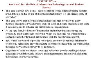 CASE STUDY - 4
Sew what? Inc: the Role of information Technology in small Business
Success
• This case is about how a small business started from a kitchen became popular
around the globe due to use of information technology. It’s the success story of
sew what?
• This case shows that information technology has been necessity to every
business organization weather it is small or large, and every organization is using
it in some forms to enhance the performance of organization.
• At the very first, by the use of information technology business earned the
credibility and bigger client following. When she launched her website people
started noticing her firm and her business took the pace towards growth.
• Sew what? Inc wanted to provide really good costumer experience information
technology helped it to provide accurate information’s regarding the organization
through a very convenient way to its customers.
• Organization’s site in different languages helped the people speaking different
languages around the world to know and understand the business which helped
the business to grow worldwide.
 