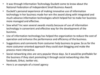 • It was through Information Technology Duckett come to know about the
National Federation of Independent Small Business Award.
• Duckett’s personal experience of making innovative use of information
technology in her business made her win the award along with integrated and
much advance information technologies which helped her to make her business
more managed and effective.
• Sew what? Inc won several awards mostly because of use of information
technology in convenient and effective way for the development of the
business.
• Use of information technology has helped the organization to reduce the cost of
operation and enhance the performance and efficiency of the business.
• Suggestions and comments from costumer help business to grow. So as for the
more costumer oriented approach they could start blogging and make the
process more interactive.
• Social networking sites are very popular these days. So it would be profitable for
the business if they start promoting it through social networking sites like
facebook, Orkut, twitter etc.
• Here is an example of a travel agency
 