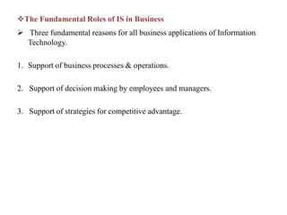 The Fundamental Roles of IS in Business
 Three fundamental reasons for all business applications of Information
Technology.
1. Support of business processes & operations.
2. Support of decision making by employees and managers.
3. Support of strategies for competitive advantage.
 