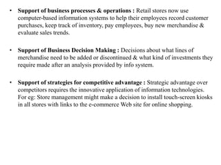 • Support of business processes & operations : Retail stores now use
computer-based information systems to help their employees record customer
purchases, keep track of inventory, pay employees, buy new merchandise &
evaluate sales trends.
• Support of Business Decision Making : Decisions about what lines of
merchandise need to be added or discontinued & what kind of investments they
require made after an analysis provided by info system.
• Support of strategies for competitive advantage : Strategic advantage over
competitors requires the innovative application of information technologies.
For eg: Store management might make a decision to install touch-screen kiosks
in all stores with links to the e-commerce Web site for online shopping.
 