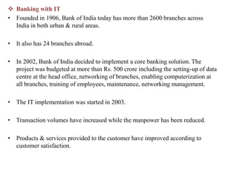  Banking with IT
• Founded in 1906, Bank of India today has more than 2600 branches across
India in both urban & rural areas.
• It also has 24 branches abroad.
• In 2002, Bank of India decided to implement a core banking solution. The
project was budgeted at more than Rs. 500 crore including the setting-up of data
centre at the head office, networking of branches, enabling computerization at
all branches, training of employees, maintenance, networking management.
• The IT implementation was started in 2003.
• Transaction volumes have increased while the manpower has been reduced.
• Products & services provided to the customer have improved according to
customer satisfaction.
 